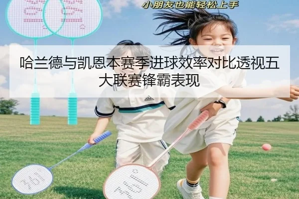 哈兰德与凯恩本赛季进球效率对比透视五大联赛锋霸表现