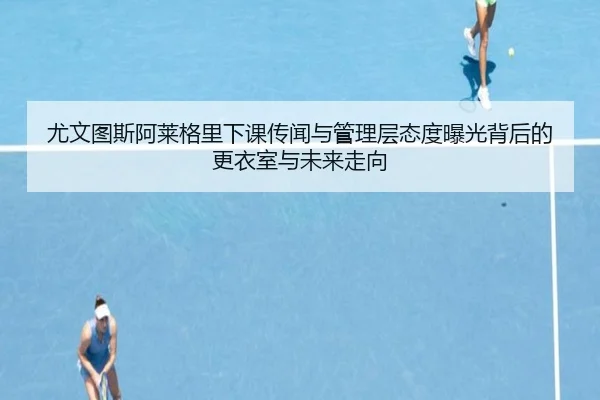 尤文图斯阿莱格里下课传闻与管理层态度曝光背后的更衣室与未来走向