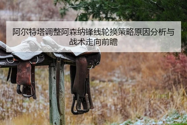 阿尔特塔调整阿森纳锋线轮换策略原因分析与战术走向前瞻