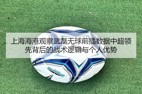 上海海港观察武磊无球前插数据中超领先背后的战术逻辑与个人优势