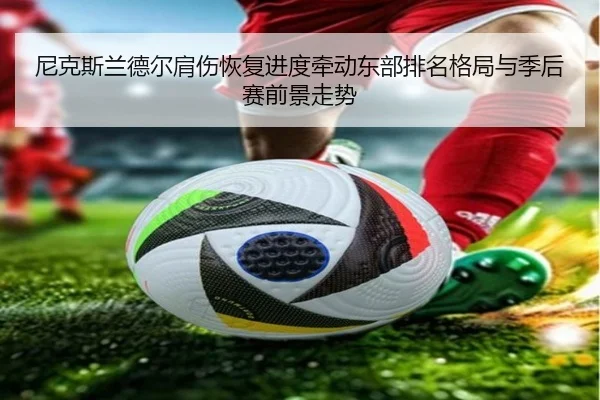 尼克斯兰德尔肩伤恢复进度牵动东部排名格局与季后赛前景走势