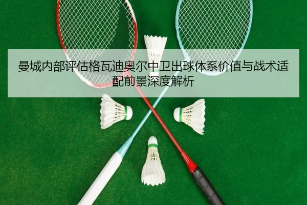 曼城内部评估格瓦迪奥尔中卫出球体系价值与战术适配前景深度解析