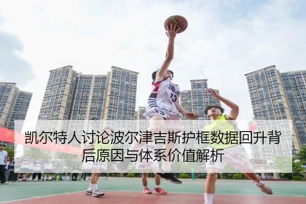 凯尔特人讨论波尔津吉斯护框数据回升背后原因与体系价值解析